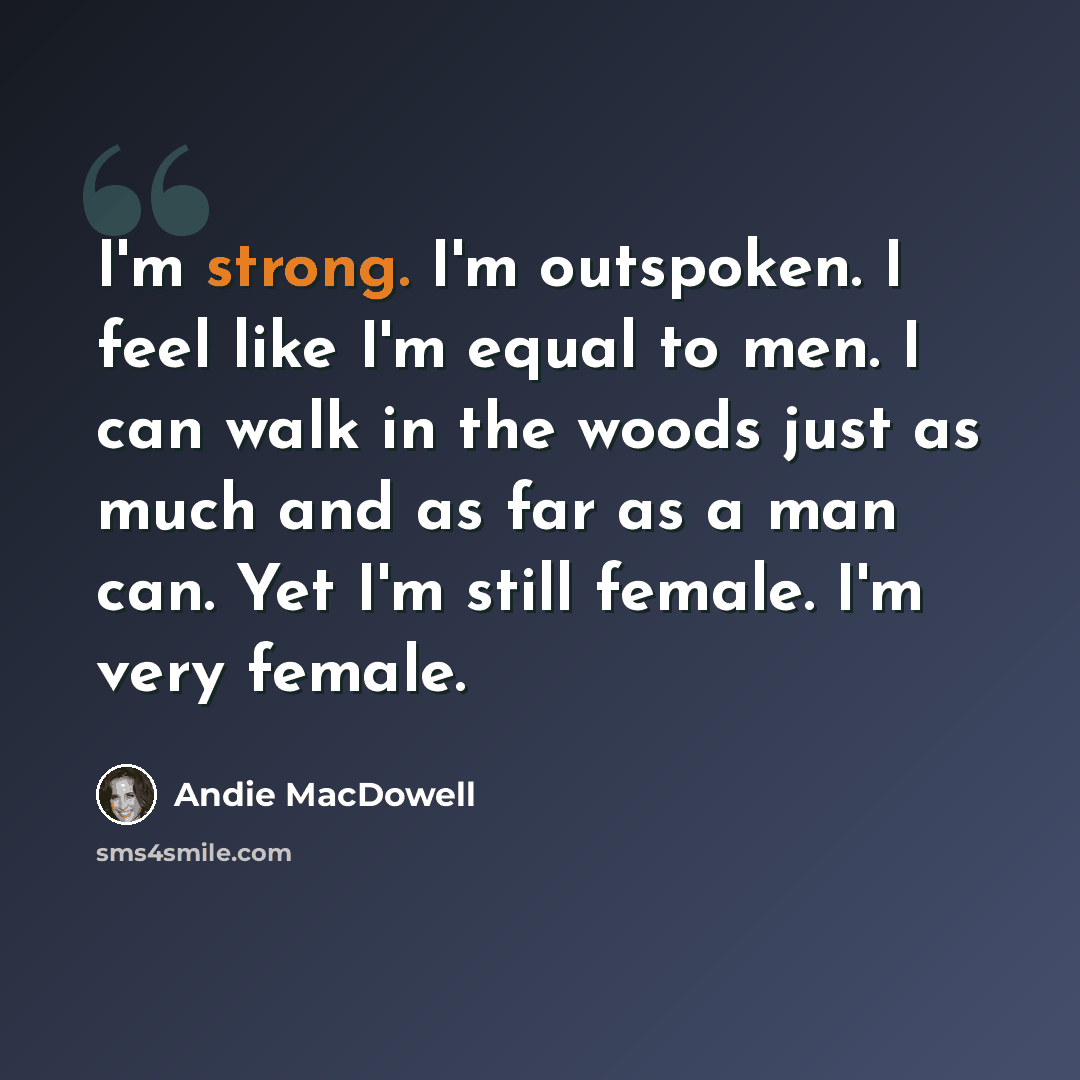 “I'm strong. I'm outspoken. I feel like I'm equal to men. I can walk in the woods just as much and as far as a man can. Yet I'm still female. I'm very female.” quote by Andie MacDowell