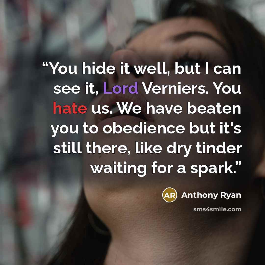 “You hide it well, but I can see it, Lord Verniers. You hate us. We have beaten you to obedience but it's still there, like dry tinder waiting for a spark.” quote by Anthony Ryan