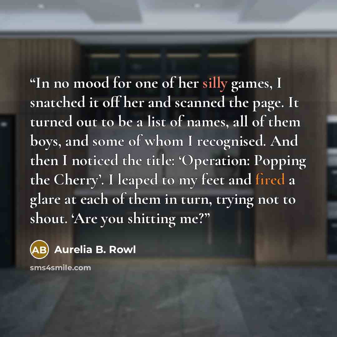 “In no mood for one of her silly games, I snatched it off her and scanned the page. It turned out to be a list of names, all of them boys, and some of whom I recognised. And then I noticed the title: ‘Operation: Popping the Cherry’. I leaped to my feet and fired a glare at each of them in turn…” quote by Aurelia B. Rowl