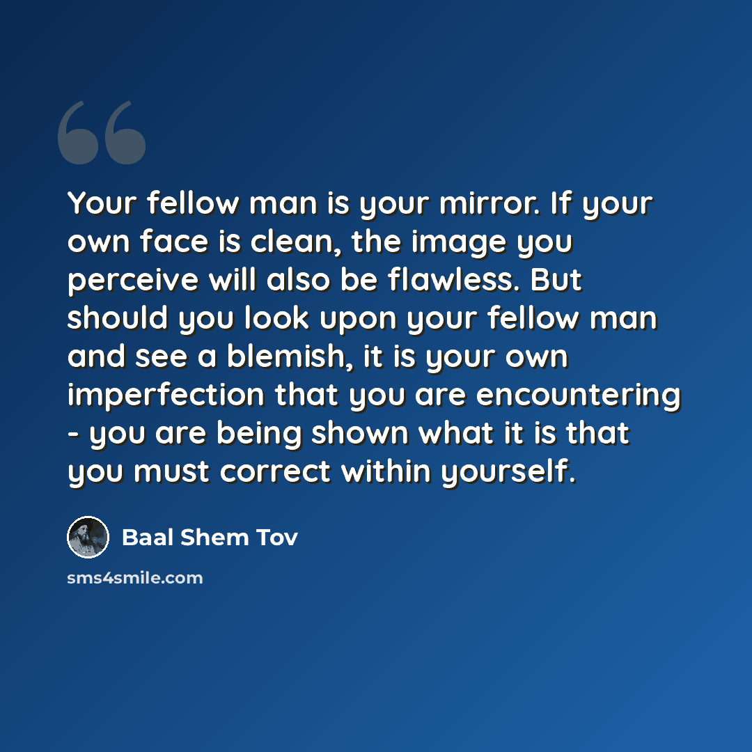 “Your fellow man is your mirror. If your own face is clean, the image you perceive will also be flawless. But should you look upon your fellow man and see a blemish, it is your own imperfection that you are encountering - you are being shown what it is that you must correct within yourself.” quote by Baal Shem Tov