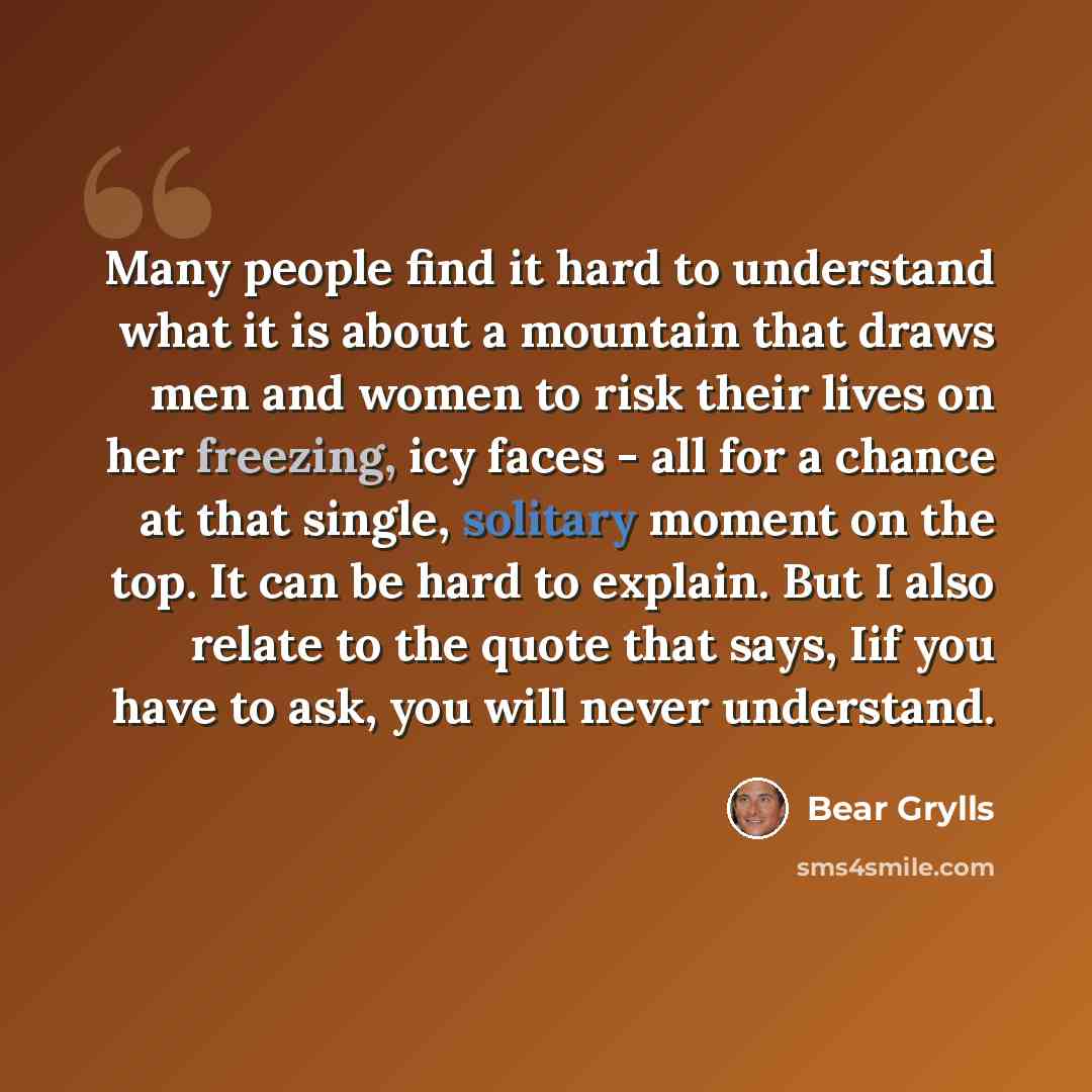 “Many people find it hard to understand what it is about a mountain that draws men and women to risk their lives on her freezing, icy faces - all for a chance at that single, solitary moment on the top. It can be hard to explain. But I also relate to the quote that says, Iif you have to ask, you…” quote by Bear Grylls