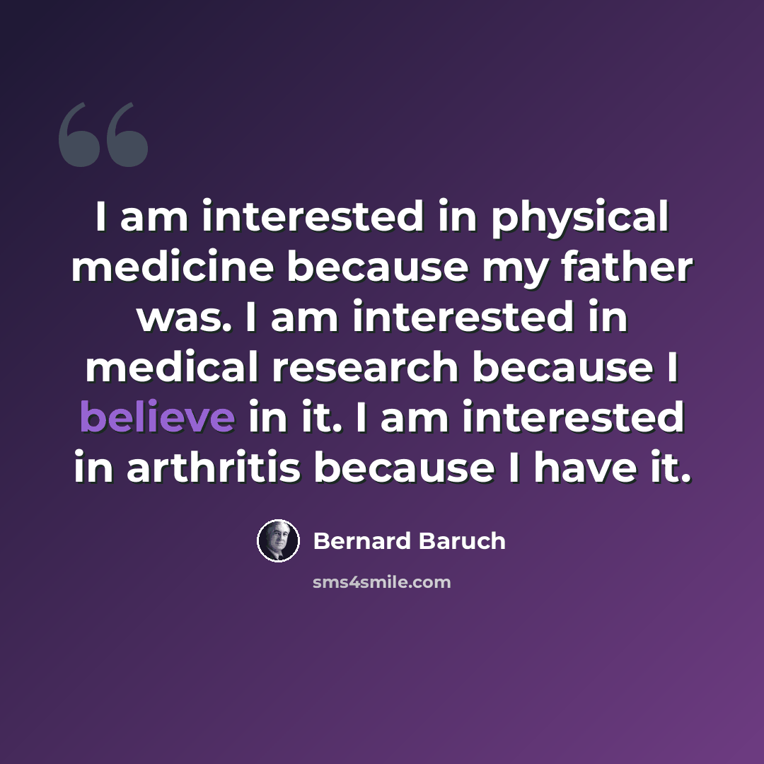 “I am interested in physical medicine because my father was. I am interested in medical research because I believe in it. I am interested in arthritis because I have it.” quote by Bernard Baruch