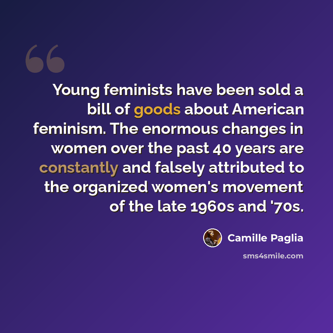 “Young feminists have been sold a bill of goods about American feminism. The enormous changes in women over the past 40 years are constantly and falsely attributed to the organized women's movement of the late 1960s and '70s.” quote by Camille Paglia