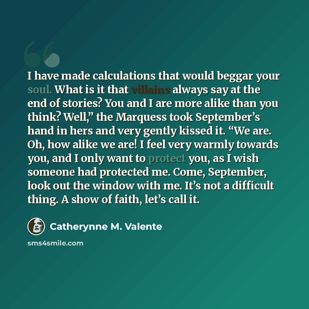 “I have made calculations that would beggar your soul. What is it that villains always say at the end of stories? You and I are more alike than you think? Well,” the Marquess took September’s hand in hers and very gently kissed it. “We are. Oh, how alike we are! I feel very warmly towards you, and…” quote by Catherynne M. Valente