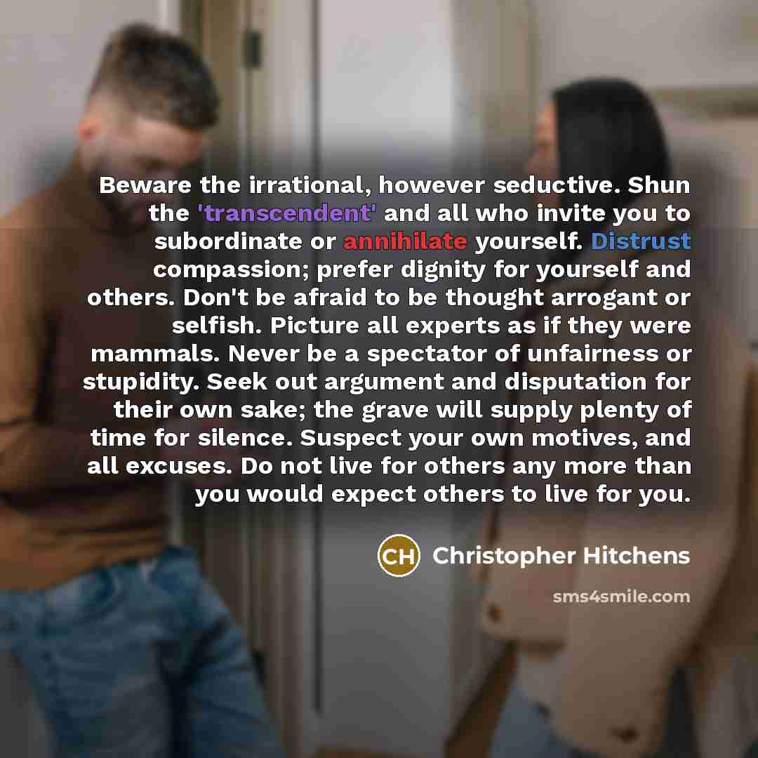 “Beware the irrational, however seductive. Shun the 'transcendent' and all who invite you to subordinate or annihilate yourself. Distrust compassion; prefer dignity for yourself and others. Don't be afraid to be thought arrogant or selfish. Picture all experts as if they were mammals. Never be a…” quote by Christopher Hitchens