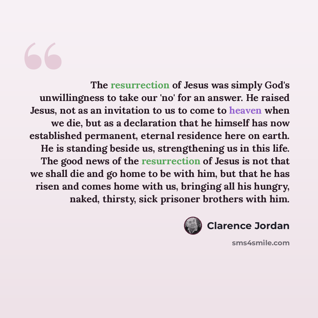 “The resurrection of Jesus was simply God's unwillingness to take our 'no' for an answer. He raised Jesus, not as an invitation to us to come to heaven when we die, but as a declaration that he himself has now established permanent, eternal residence here on earth. He is standing beside us…” quote by Clarence Jordan