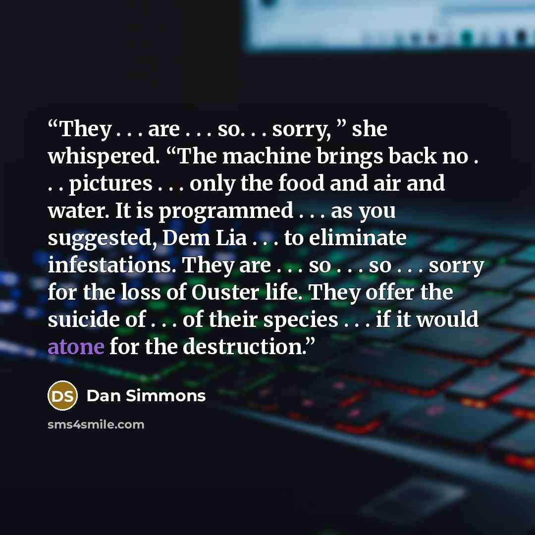 “They . . . are . . . so. . . sorry, ” she whispered. “The machine brings back no . . . pictures . . . only the food and air and water. It is programmed . . . as you suggested, Dem Lia . . . to eliminate infestations. They are . . . so . . . so . . . sorry for the loss of Ouster life. They offer…” quote by Dan Simmons