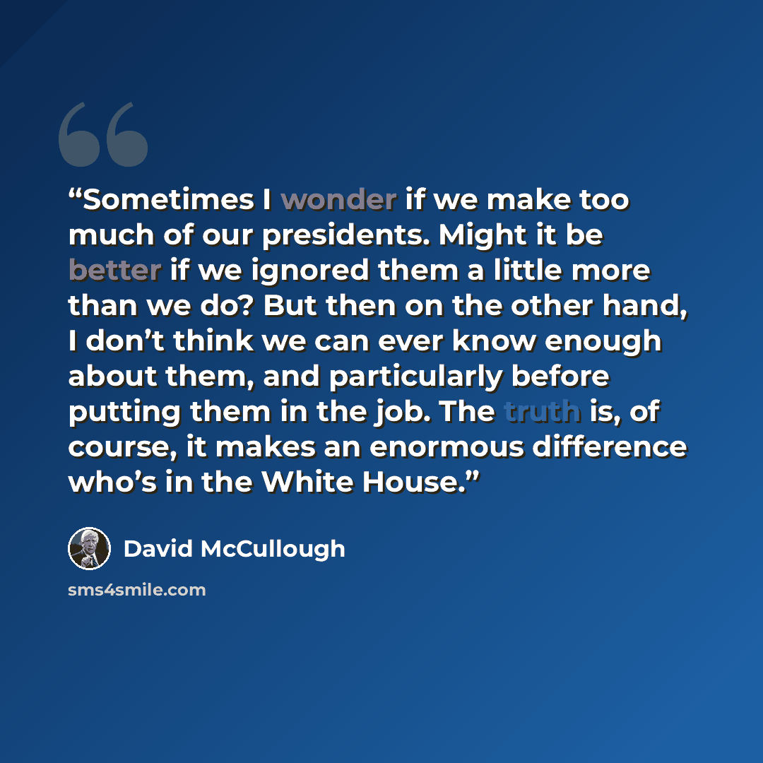 “Sometimes I wonder if we make too much of our presidents. Might it be better if we ignored them a little more than we do? But then on the other hand, I don’t think we can ever know enough about them, and particularly before putting them in the job. The truth is, of course, it makes an enormous…” quote by David McCullough