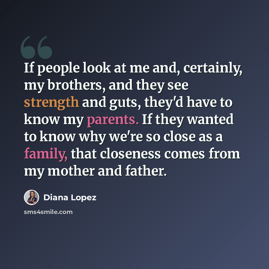 “If people look at me and, certainly, my brothers, and they see strength and guts, they'd have to know my parents. If they wanted to know why we're so close as a family, that closeness comes from my mother and father.” quote by Diana Lopez