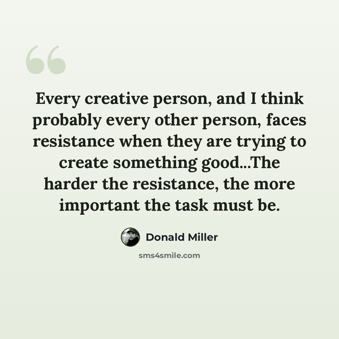 “Every creative person, and I think probably every other person, faces resistance when they are trying to create something good...The harder the resistance, the more important the task must be.” quote by Donald Miller