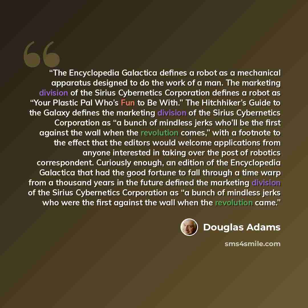 “The Encyclopedia Galactica defines a robot as a mechanical apparatus designed to do the work of a man. The marketing division of the Sirius Cybernetics Corporation defines a robot as “Your Plastic Pal Who’s Fun to Be With.” The Hitchhiker’s Guide to the Galaxy defines the marketing division of the…” quote by Douglas Adams