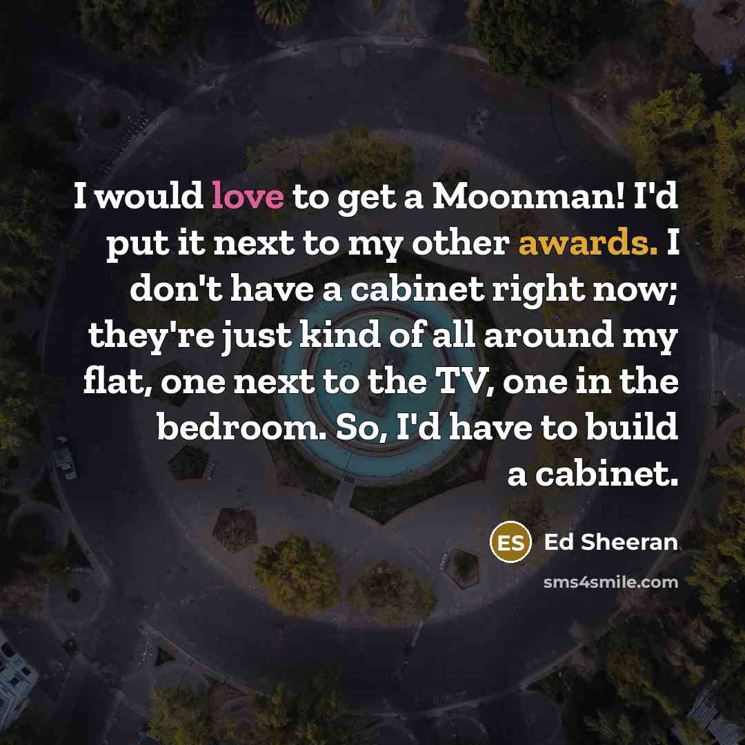 “I would love to get a Moonman! I'd put it next to my other awards. I don't have a cabinet right now; they're just kind of all around my flat, one next to the TV, one in the bedroom. So, I'd have to build a cabinet.” quote by Ed Sheeran