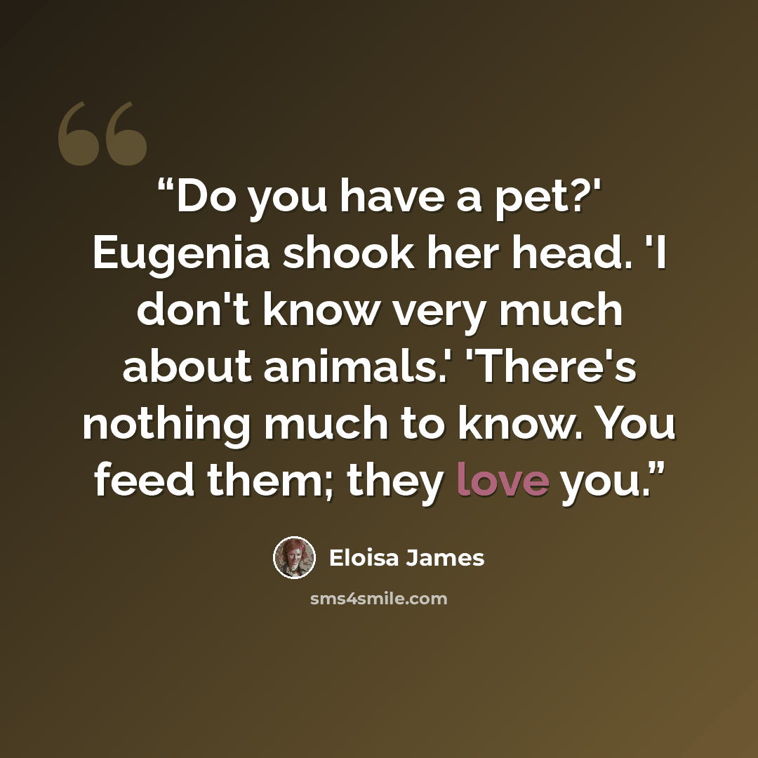 “Do you have a pet?' Eugenia shook her head. 'I don't know very much about animals.' 'There's nothing much to know. You feed them; they love you.” quote by Eloisa James