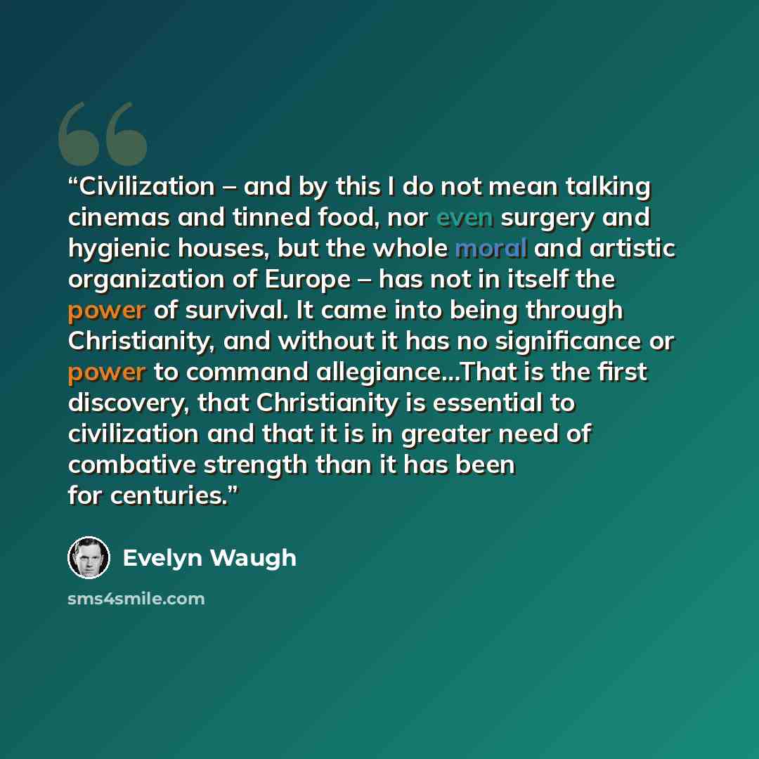 “Civilization – and by this I do not mean talking cinemas and tinned food, nor even surgery and hygienic houses, but the whole moral and artistic organization of Europe – has not in itself the power of survival. It came into being through Christianity, and without it has no significance or power to…” quote by Evelyn Waugh