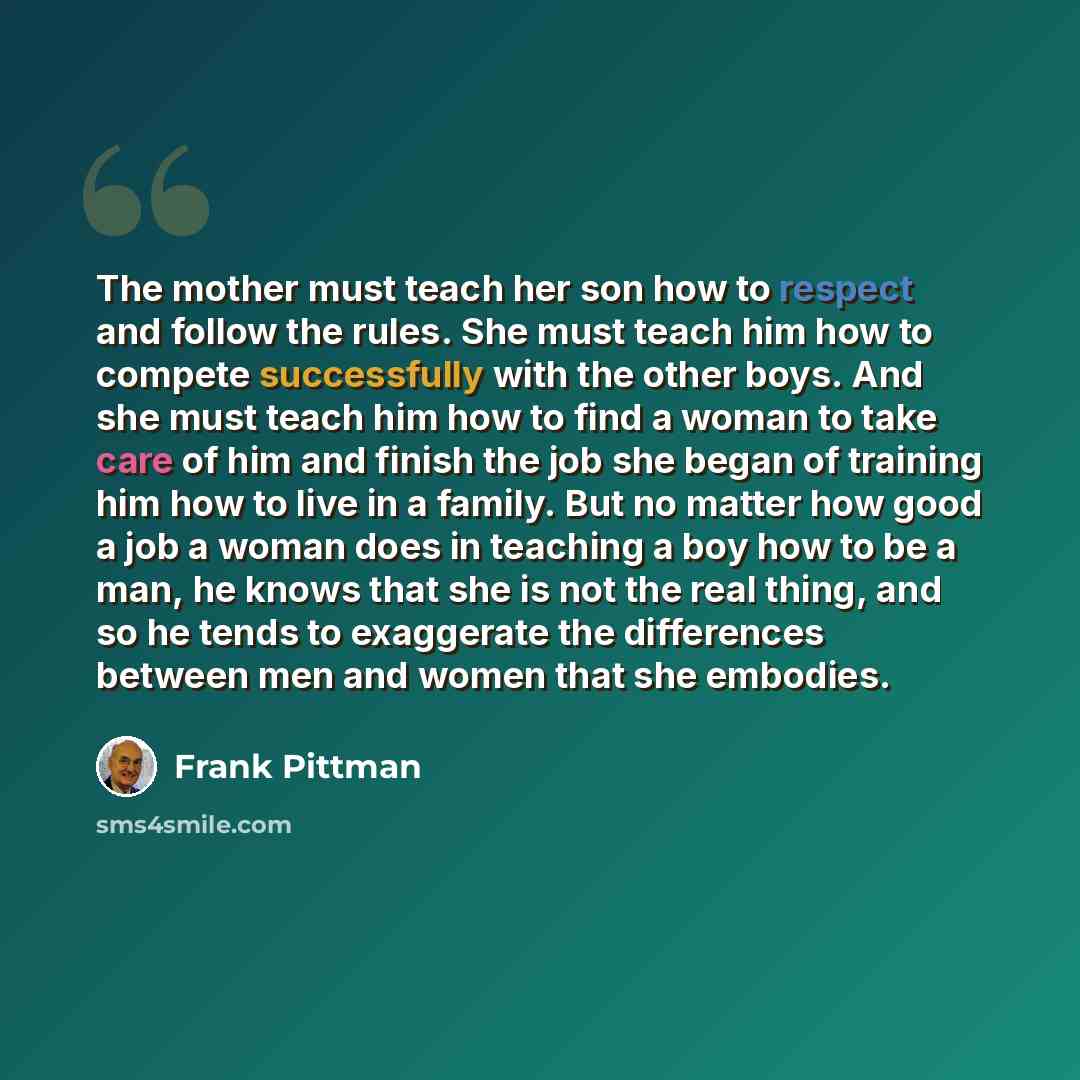 “The mother must teach her son how to respect and follow the rules. She must teach him how to compete successfully with the other boys. And she must teach him how to find a woman to take care of him and finish the job she began of training him how to live in a family. But no matter how good a job a…” quote by Frank Pittman