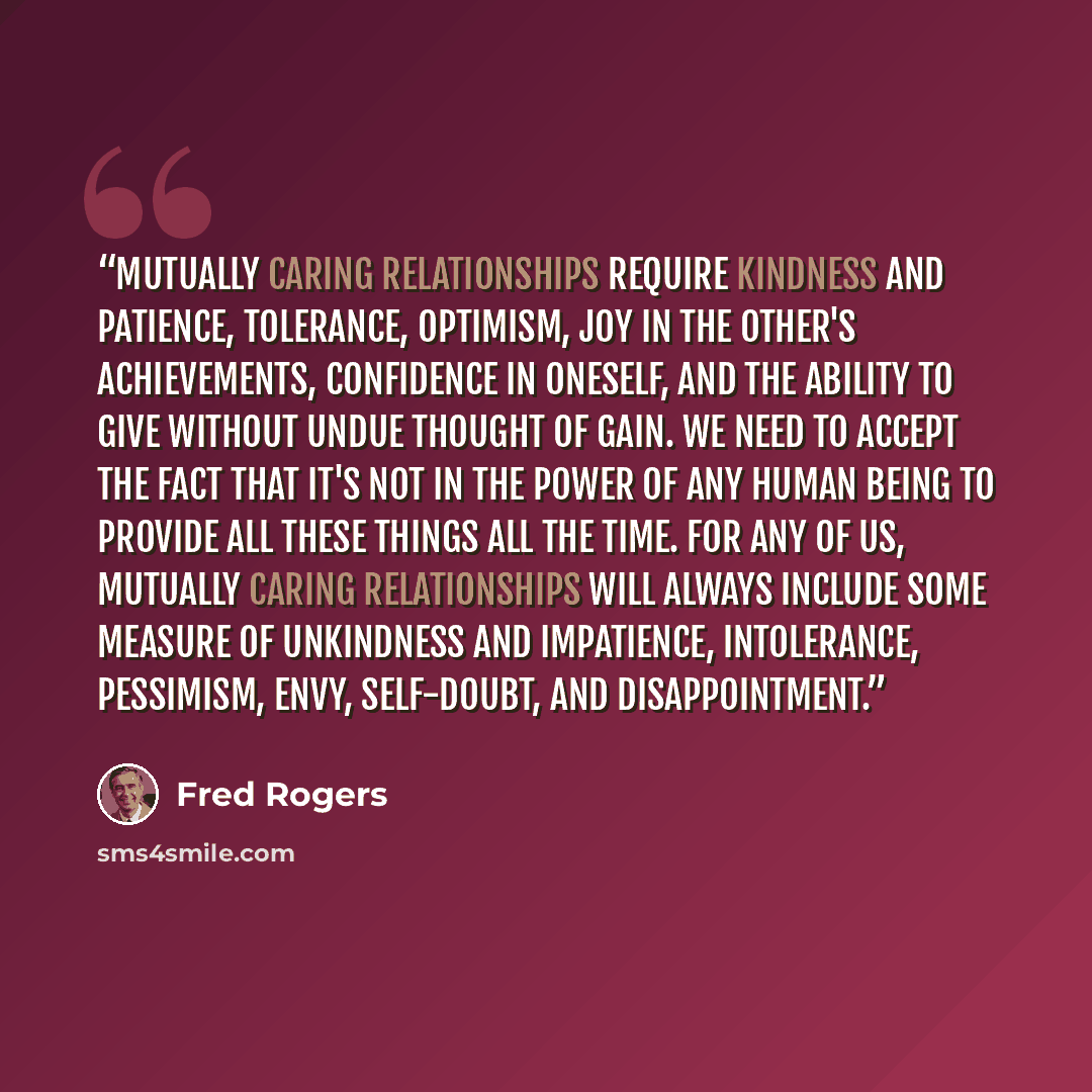 “Mutually caring relationships require kindness and patience, tolerance, optimism, joy in the other's achievements, confidence in oneself, and the ability to give without undue thought of gain. We need to accept the fact that it's not in the power of any human being to provide all these things all…” quote by Fred Rogers