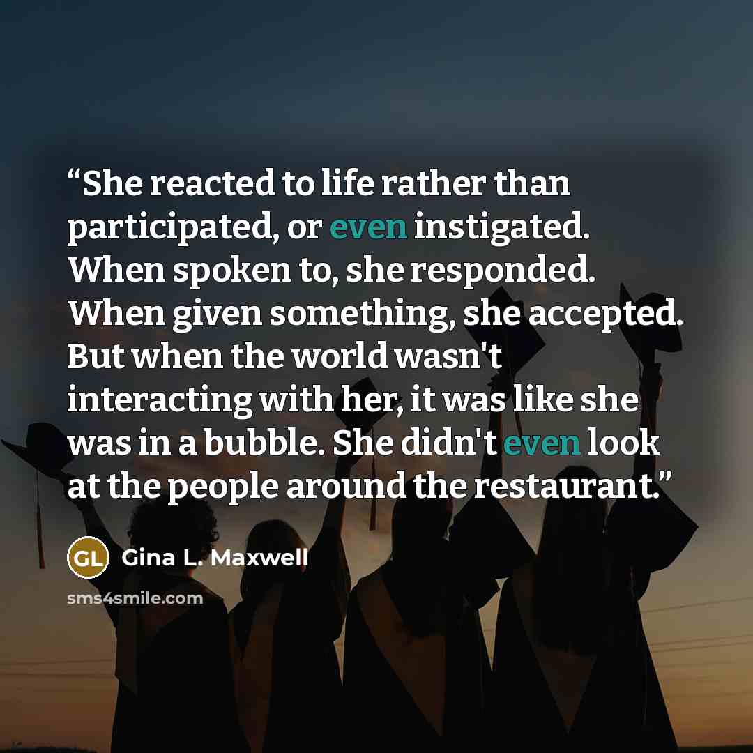 “She reacted to life rather than participated, or even instigated. When spoken to, she responded. When given something, she accepted. But when the world wasn't interacting with her, it was like she was in a bubble. She didn't even look at the people around the restaurant.” quote by Gina L. Maxwell