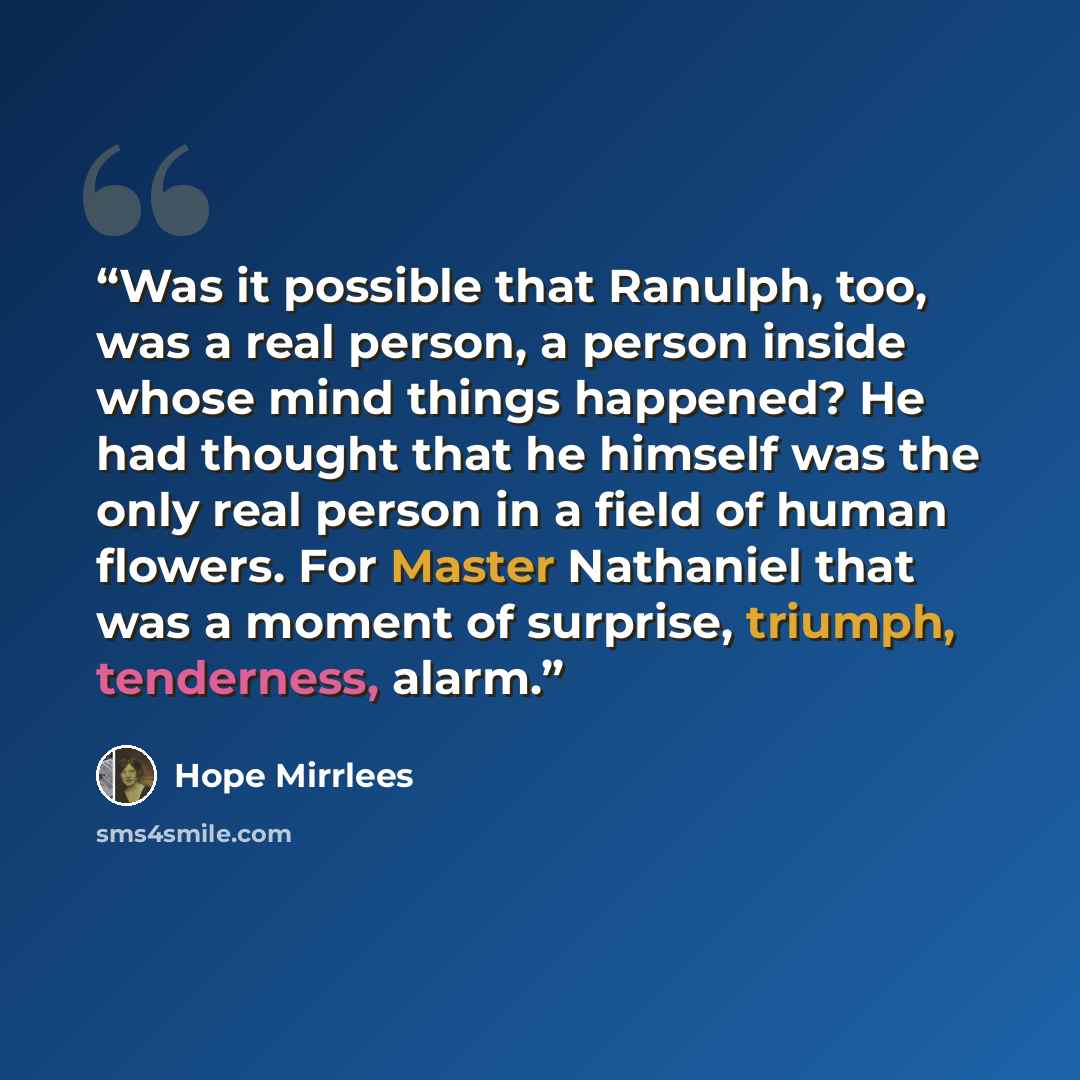 “Was it possible that Ranulph, too, was a real person, a person inside whose mind things happened? He had thought that he himself was the only real person in a field of human flowers. For Master Nathaniel that was a moment of surprise, triumph, tenderness, alarm.” quote by Hope Mirrlees