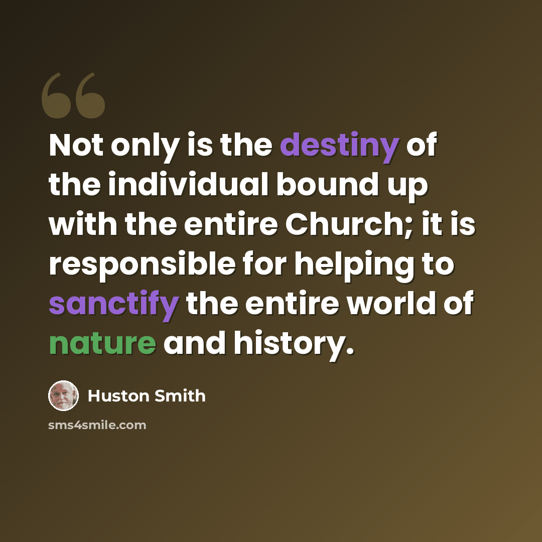“Not only is the destiny of the individual bound up with the entire Church; it is responsible for helping to sanctify the entire world of nature and history.” quote by Huston Smith