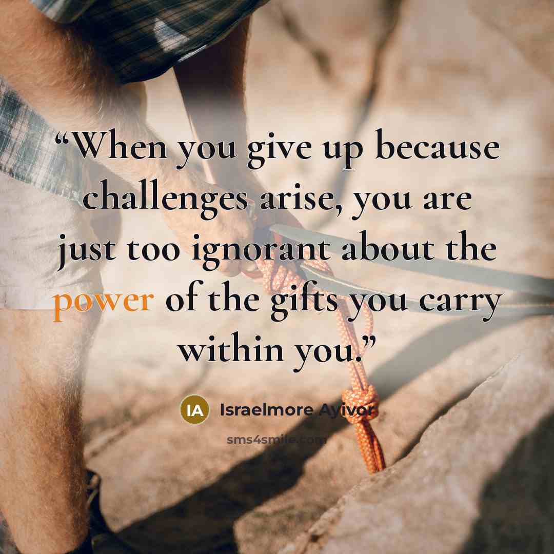 “When you give up because challenges arise, you are just too ignorant about the power of the gifts you carry within you.” quote by Israelmore Ayivor