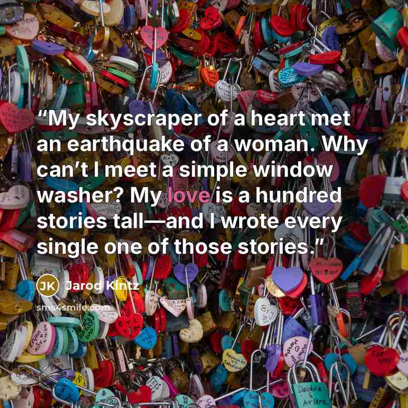 “My skyscraper of a heart met an earthquake of a woman. Why can’t I meet a simple window washer? My love is a hundred stories tall—and I wrote every single one of those stories.” quote by Jarod Kintz