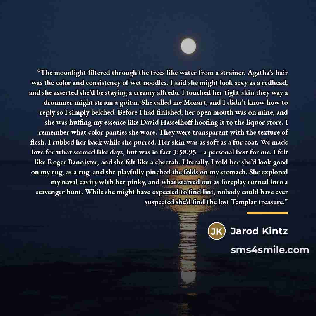 “The moonlight filtered through the trees like water from a strainer. Agatha’s hair was the color and consistency of wet noodles. I said she might look sexy as a redhead, and she asserted she’d be staying a creamy alfredo. I touched her tight skin they way a drummer might strum a guitar. She called…” quote by Jarod Kintz