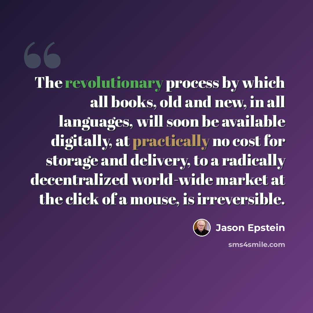 “The revolutionary process by which all books, old and new, in all languages, will soon be available digitally, at practically no cost for storage and delivery, to a radically decentralized world-wide market at the click of a mouse, is irreversible.” quote by Jason Epstein