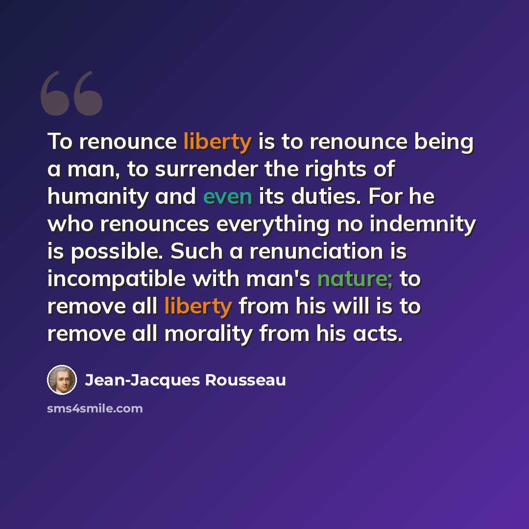 “To renounce liberty is to renounce being a man, to surrender the rights of humanity and even its duties. For he who renounces everything no indemnity is possible. Such a renunciation is incompatible with man's nature; to remove all liberty from his will is to remove all morality from his acts.” quote by Jean-Jacques Rousseau
