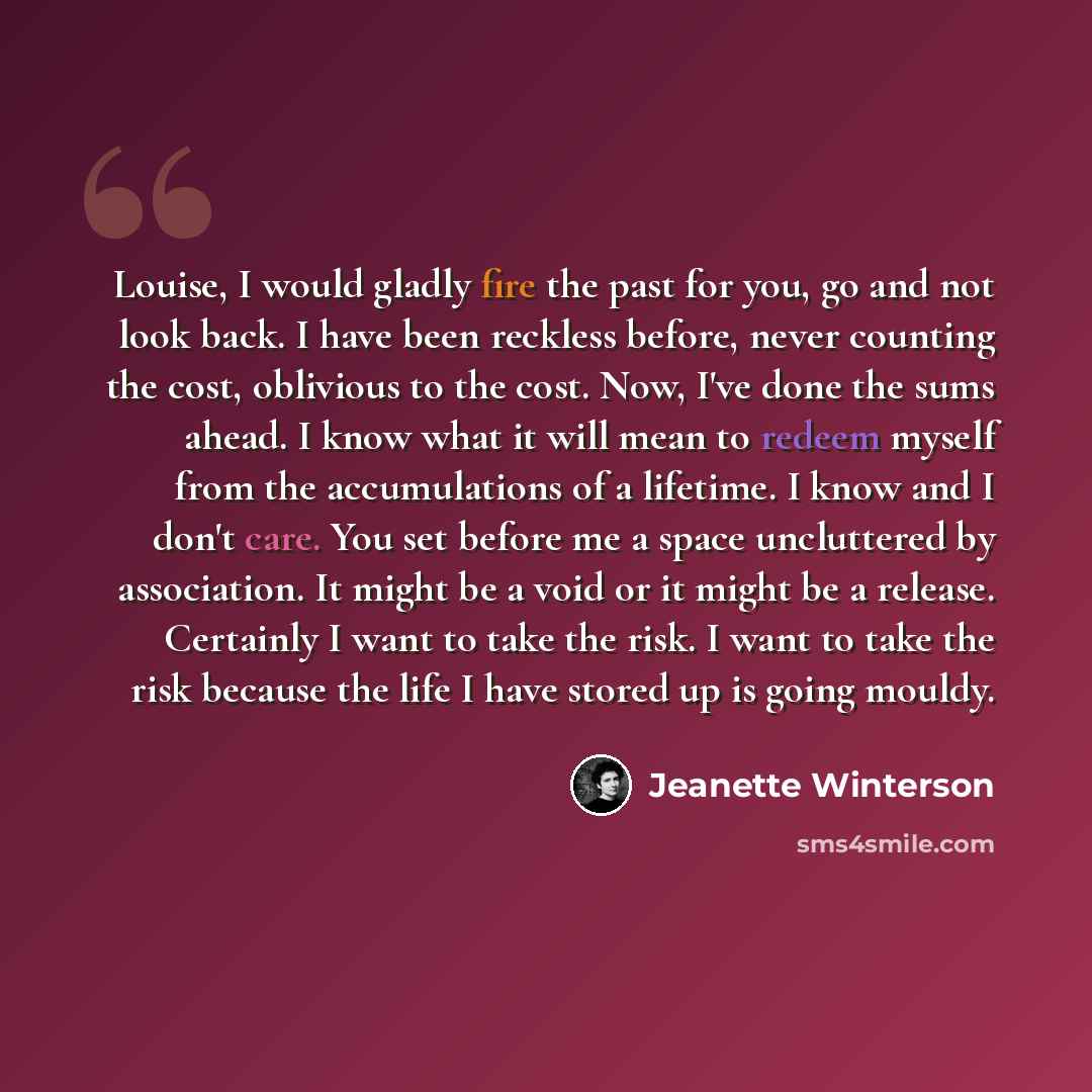 “Louise, I would gladly fire the past for you, go and not look back. I have been reckless before, never counting the cost, oblivious to the cost. Now, I've done the sums ahead. I know what it will mean to redeem myself from the accumulations of a lifetime. I know and I don't care. You set before me…” quote by Jeanette Winterson