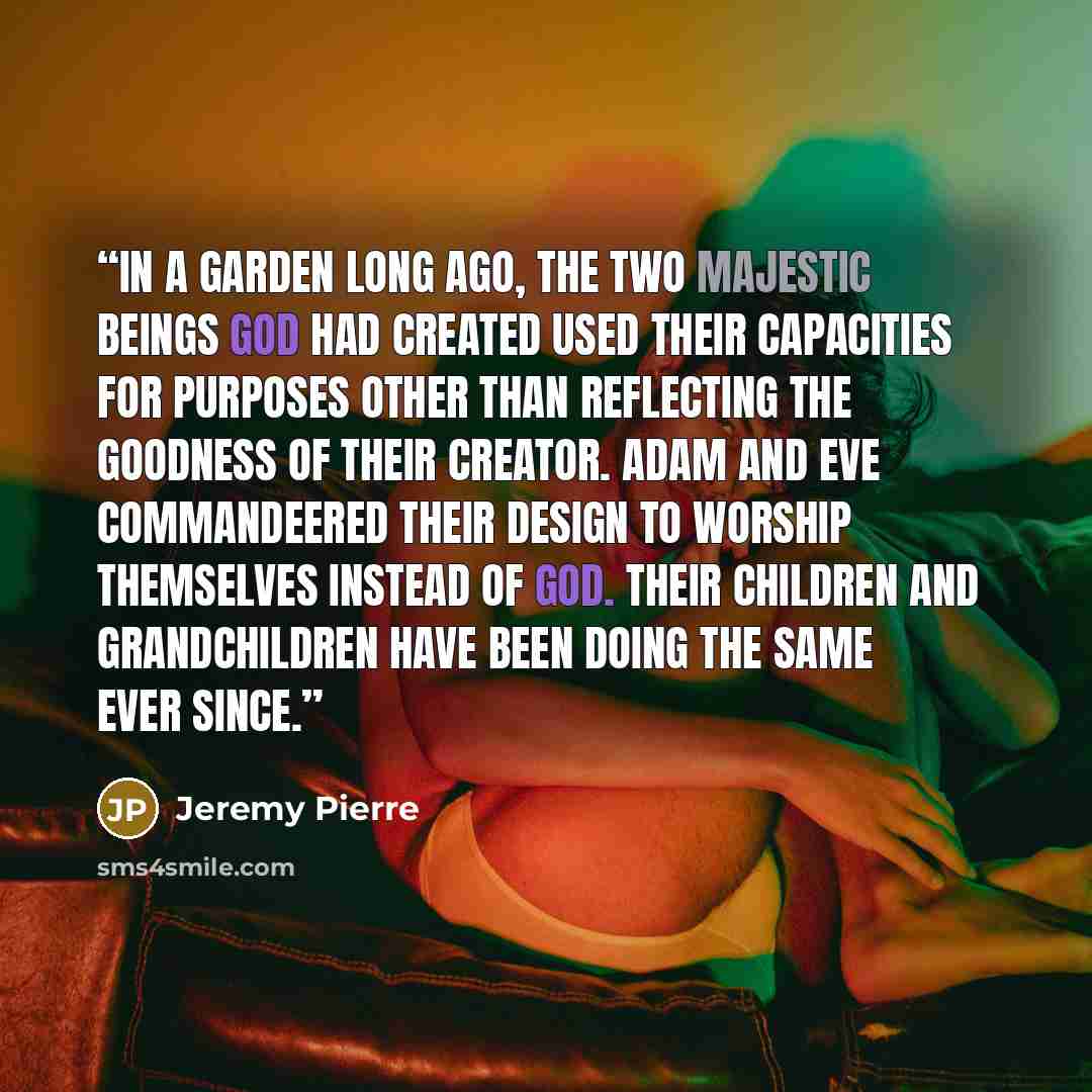 “In a garden long ago, the two majestic beings God had created used their capacities for purposes other than reflecting the goodness of their Creator. Adam and Eve commandeered their design to worship themselves instead of God. Their children and grandchildren have been doing the same ever since.” quote by Jeremy Pierre