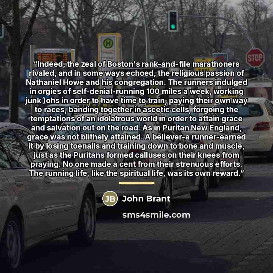 “Indeed, the zeal of Boston's rank-and-file marathoners rivaled, and in some ways echoed, the religious passion of Nathaniel Howe and his congregation. The runners indulged in orgies of self-denial-running 100 miles a week, working junk )ohs in order to have time to train, paying their own way to…” quote by John Brant