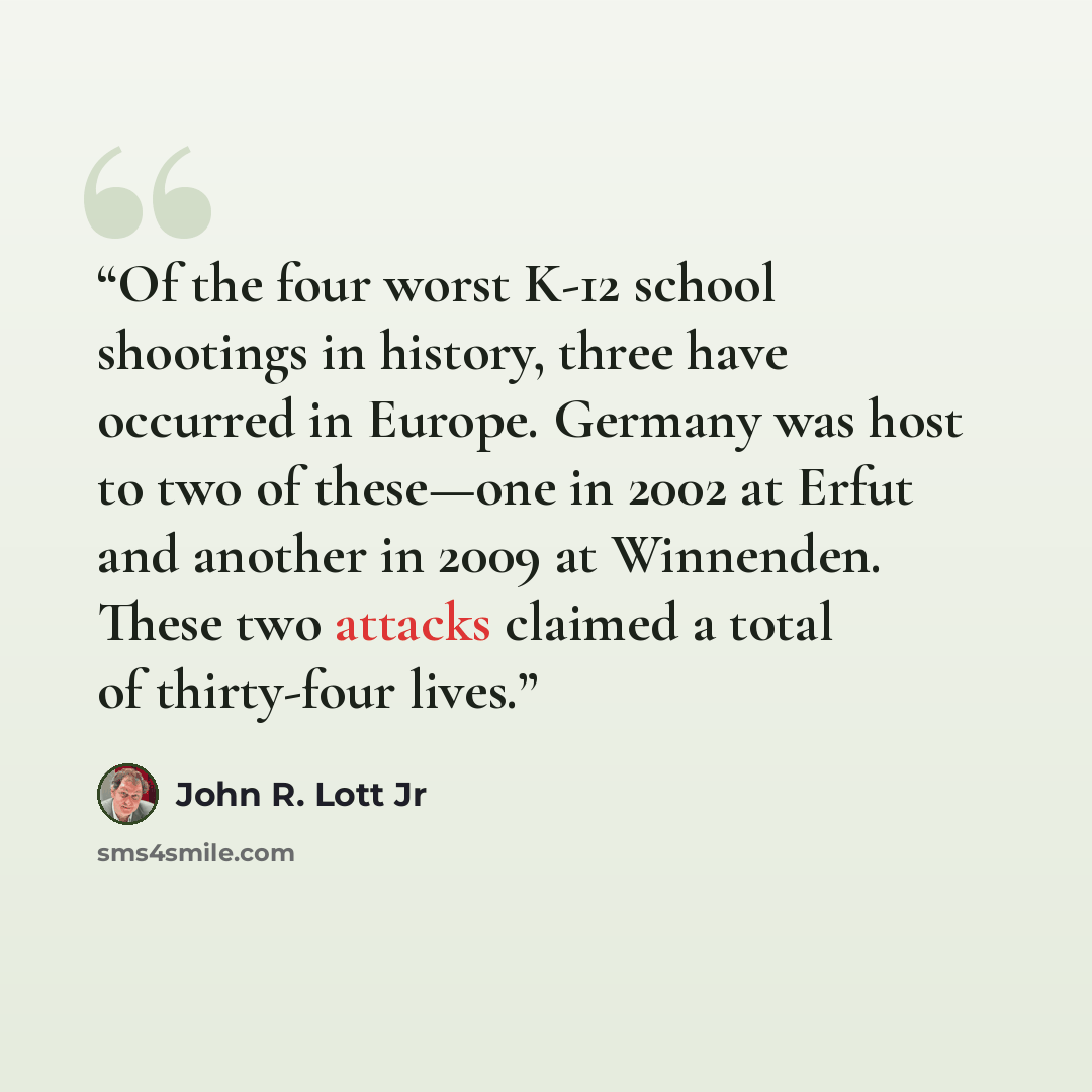 “Of the four worst K-12 school shootings in history, three have occurred in Europe. Germany was host to two of these—one in 2002 at Erfut and another in 2009 at Winnenden. These two attacks claimed a total of thirty-four lives.” quote by John R. Lott Jr