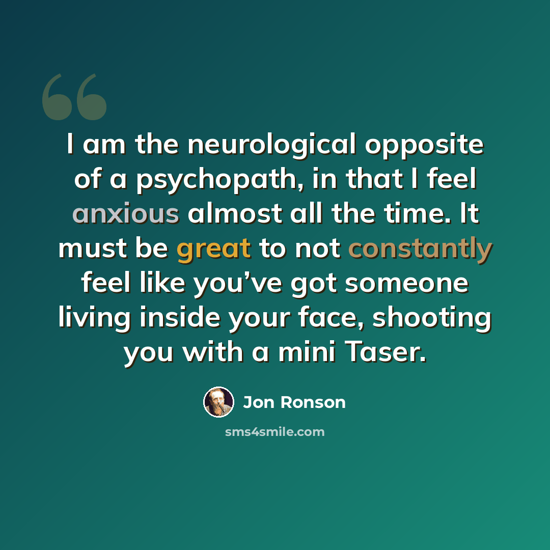 “I am the neurological opposite of a psychopath, in that I feel anxious almost all the time. It must be great to not constantly feel like you’ve got someone living inside your face, shooting you with a mini Taser.” quote by Jon Ronson