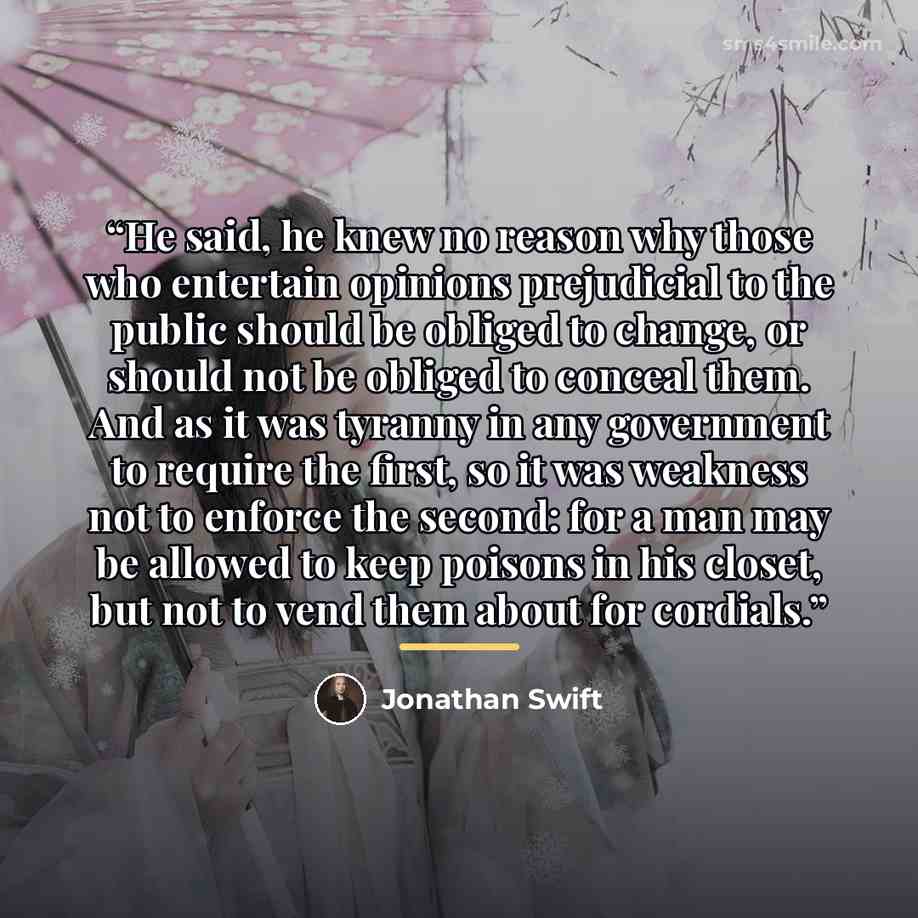 “He said, he knew no reason why those who entertain opinions prejudicial to the public should be obliged to change, or should not be obliged to conceal them. And as it was tyranny in any government to require the first, so it was weakness not to enforce the second: for a man may be allowed to keep…” quote by Jonathan Swift