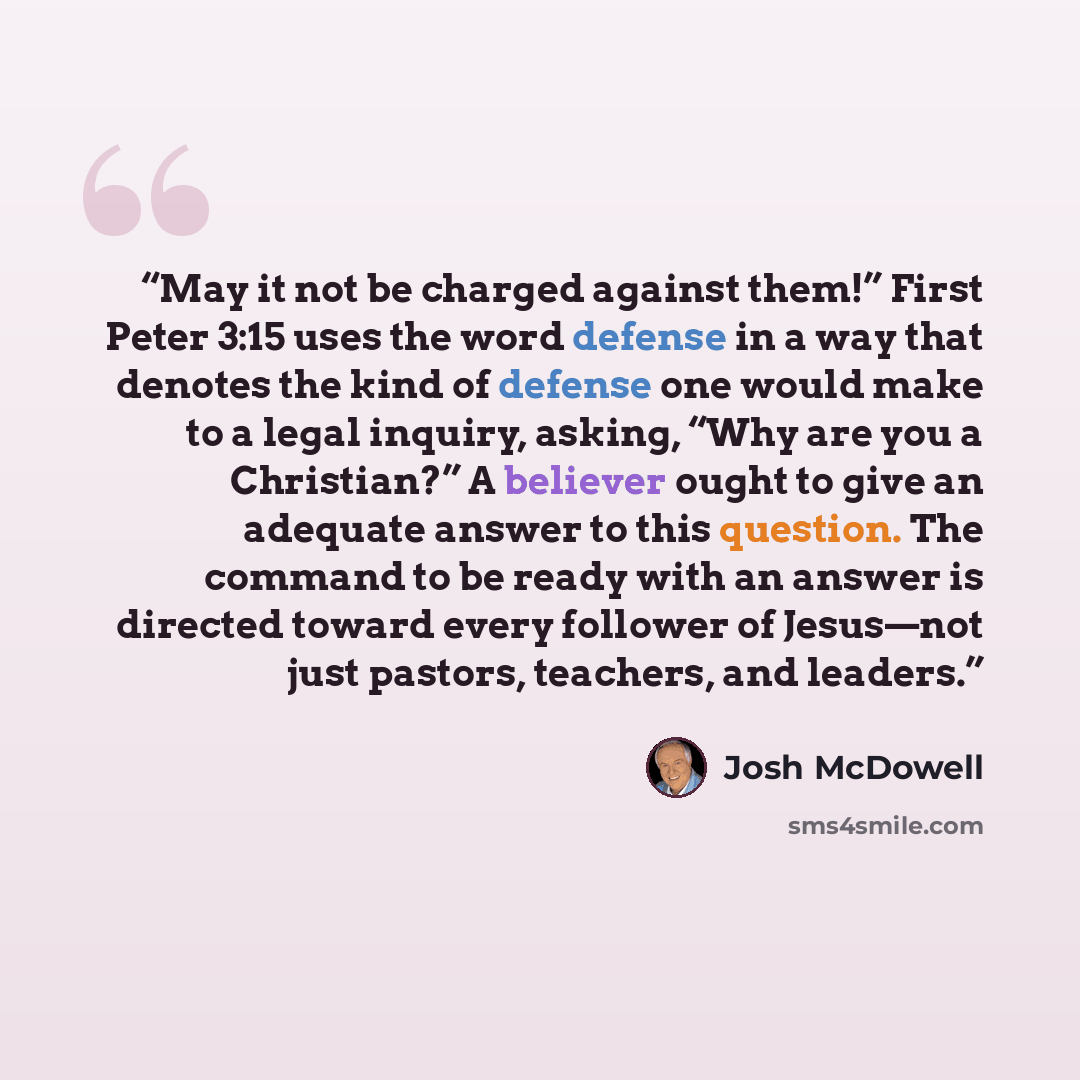 “May it not be charged against them!” First Peter 3:15 uses the word defense in a way that denotes the kind of defense one would make to a legal inquiry, asking, “Why are you a Christian?” A believer ought to give an adequate answer to this question. The command to be ready with an answer is…” quote by Josh McDowell