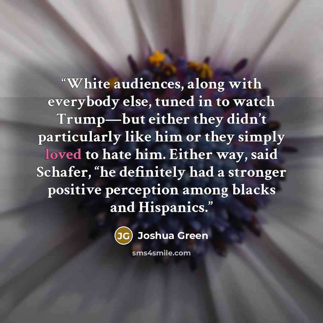 “White audiences, along with everybody else, tuned in to watch Trump—but either they didn’t particularly like him or they simply loved to hate him. Either way, said Schafer, “he definitely had a stronger positive perception among blacks and Hispanics.” quote by Joshua Green