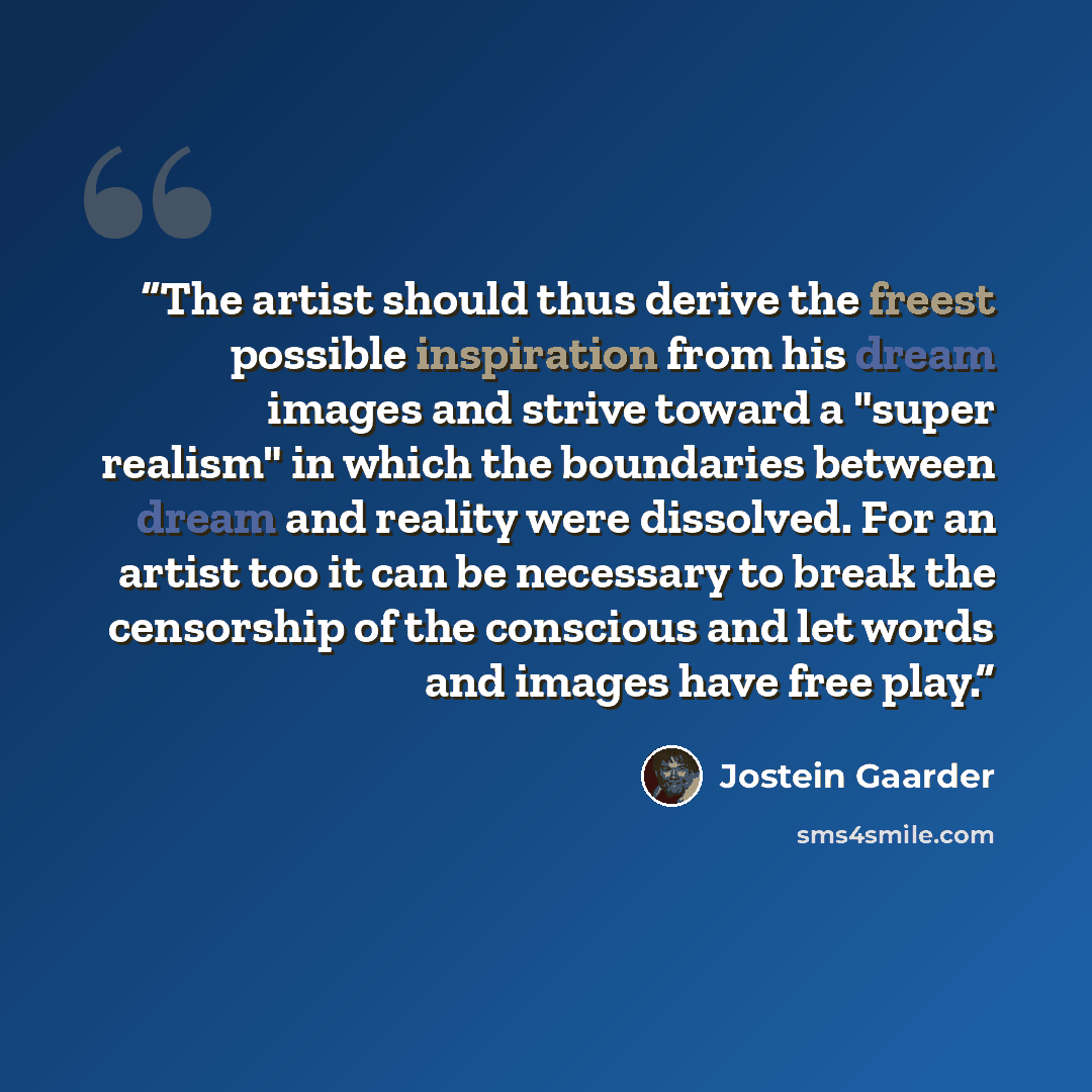 “The artist should thus derive the freest possible inspiration from his dream images and strive toward a "super realism" in which the boundaries between dream and reality were dissolved. For an artist too it can be necessary to break the censorship of the conscious and let words and images have…” quote by Jostein Gaarder