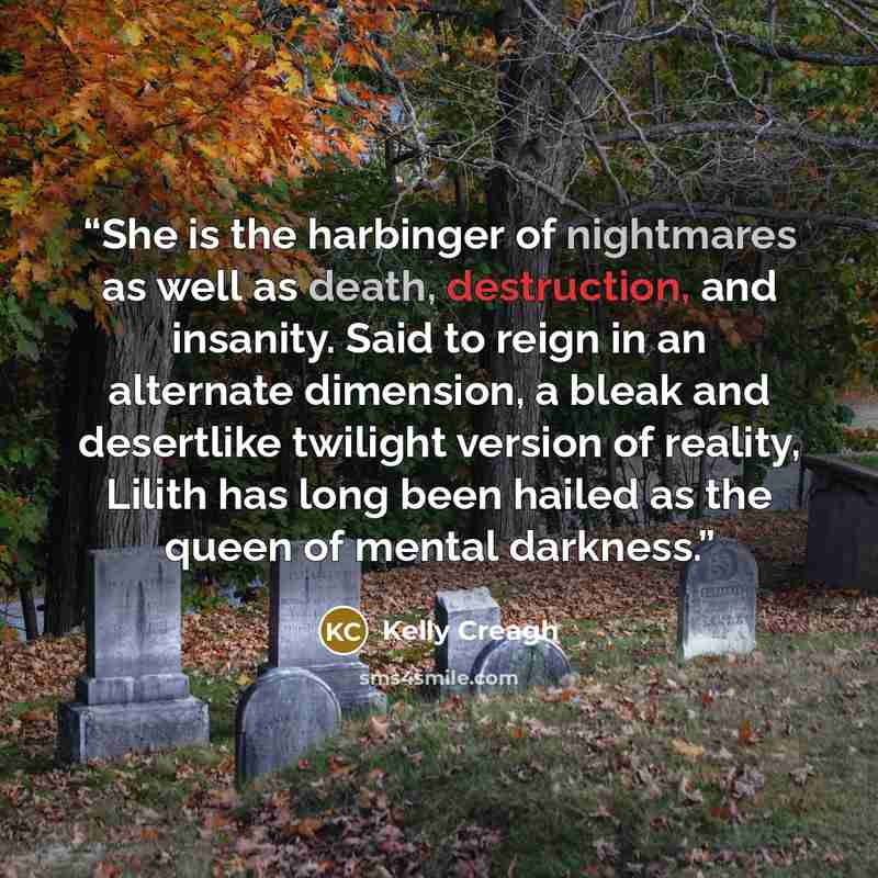 “She is the harbinger of nightmares as well as death, destruction, and insanity. Said to reign in an alternate dimension, a bleak and desertlike twilight version of reality, Lilith has long been hailed as the queen of mental darkness.” quote by Kelly Creagh