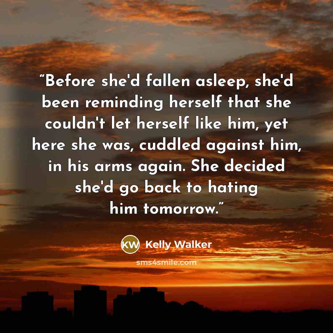 “Before she'd fallen asleep, she'd been reminding herself that she couldn't let herself like him, yet here she was, cuddled against him, in his arms again. She decided she'd go back to hating him tomorrow.” quote by Kelly Walker