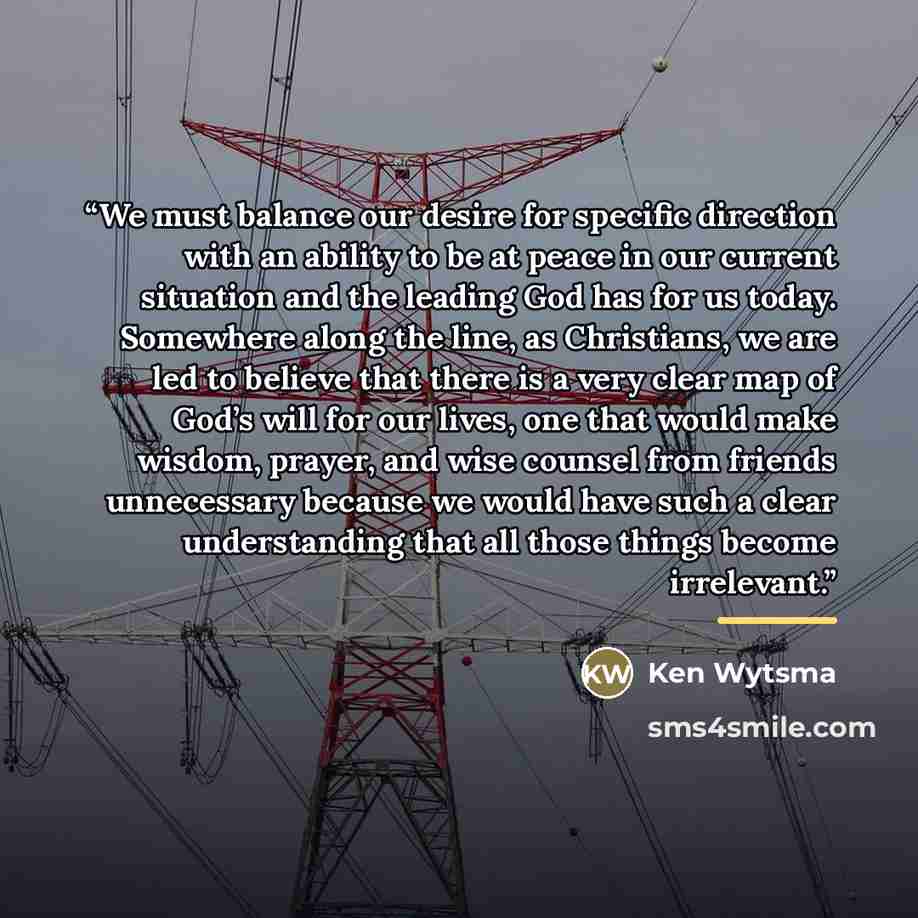 “We must balance our desire for specific direction with an ability to be at peace in our current situation and the leading God has for us today. Somewhere along the line, as Christians, we are led to believe that there is a very clear map of God’s will for our lives, one that would make wisdom…” quote by Ken Wytsma