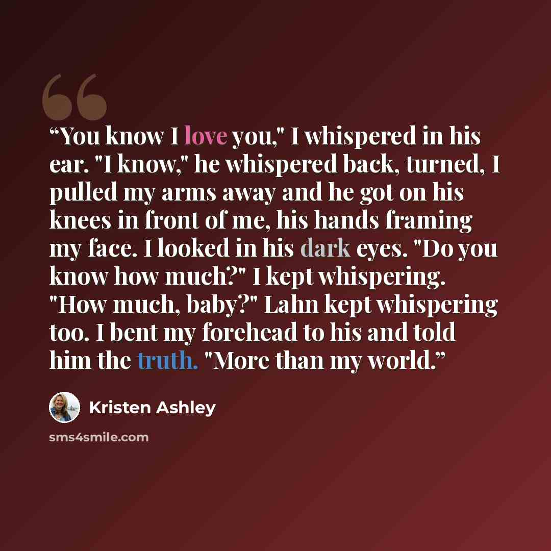 “You know I love you," I whispered in his ear. "I know," he whispered back, turned, I pulled my arms away and he got on his knees in front of me, his hands framing my face. I looked in his dark eyes. "Do you know how much?" I kept whispering. "How much, baby?" Lahn kept whispering too. I bent my…” quote by Kristen Ashley