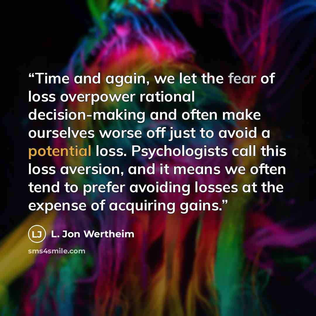 “Time and again, we let the fear of loss overpower rational decision-making and often make ourselves worse off just to avoid a potential loss. Psychologists call this loss aversion, and it means we often tend to prefer avoiding losses at the expense of acquiring gains.” quote by L. Jon Wertheim