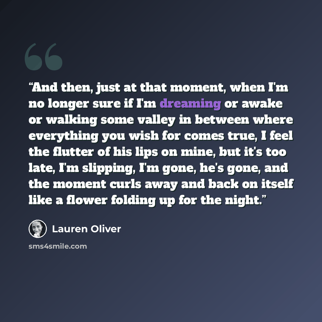 “And then, just at that moment, when I'm no longer sure if I'm dreaming or awake or walking some valley in between where everything you wish for comes true, I feel the flutter of his lips on mine, but it's too late, I'm slipping, I'm gone, he's gone, and the moment curls away and back on itself…” quote by Lauren Oliver
