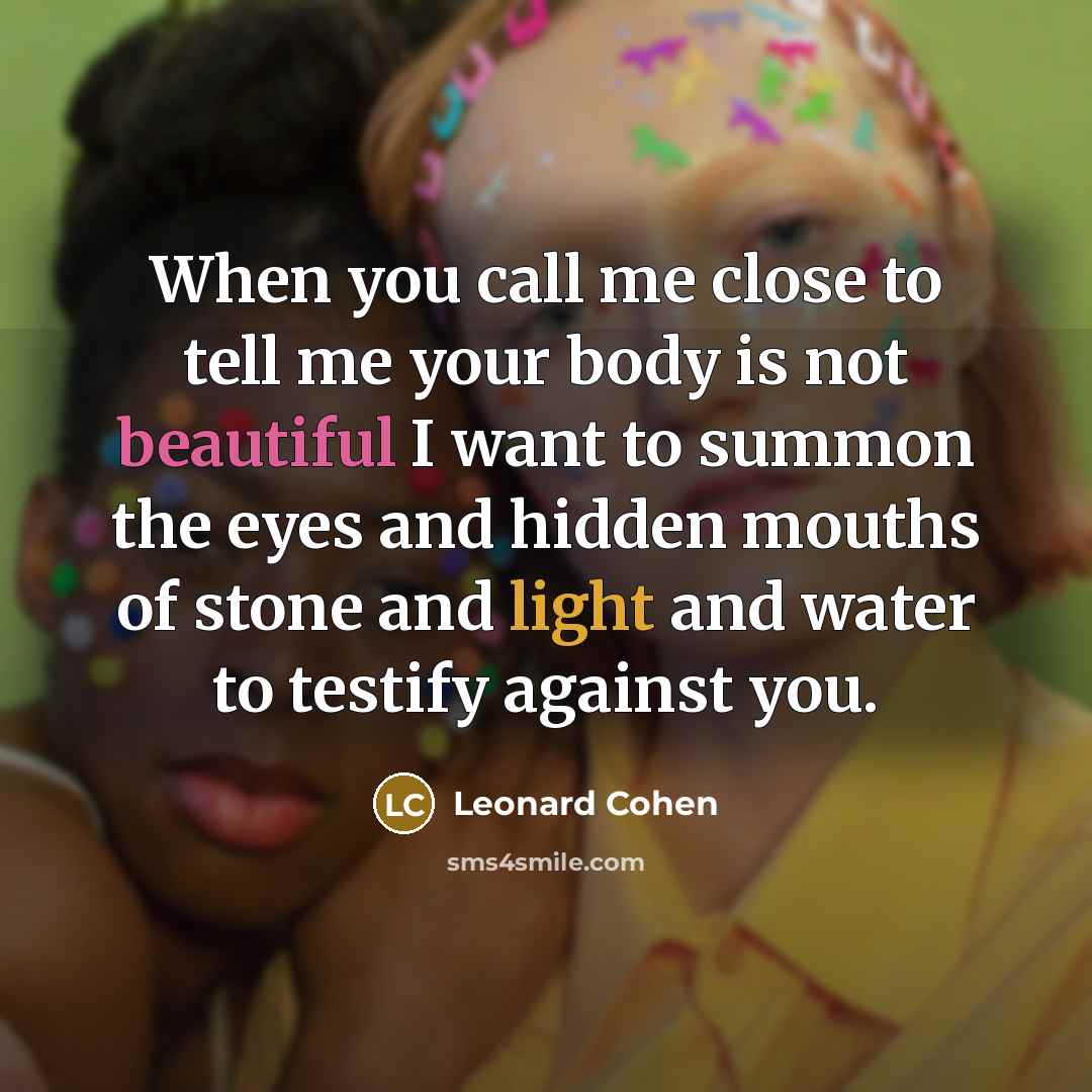 “When you call me close to tell me your body is not beautiful I want to summon the eyes and hidden mouths of stone and light and water to testify against you.” quote by Leonard Cohen