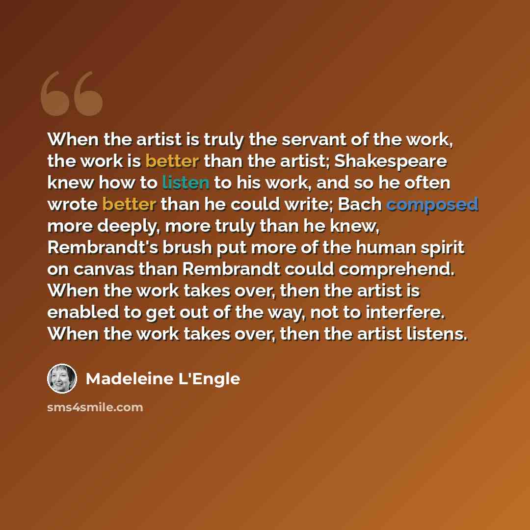 “When the artist is truly the servant of the work, the work is better than the artist; Shakespeare knew how to listen to his work, and so he often wrote better than he could write; Bach composed more deeply, more truly than he knew, Rembrandt's brush put more of the human spirit on canvas than…” quote by Madeleine L'Engle