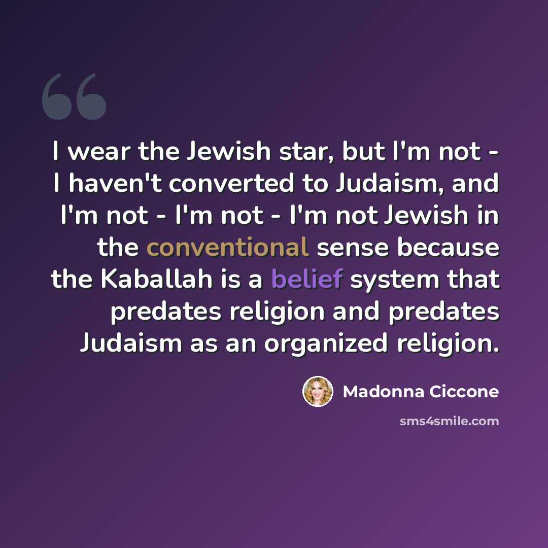 “I wear the Jewish star, but I'm not - I haven't converted to Judaism, and I'm not - I'm not - I'm not Jewish in the conventional sense because the Kaballah is a belief system that predates religion and predates Judaism as an organized religion.” quote by Madonna Ciccone