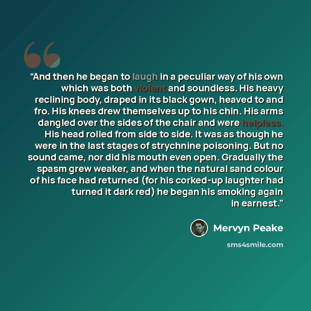 “And then he began to laugh in a peculiar way of his own which was both violent and soundless. His heavy reclining body, draped in its black gown, heaved to and fro. His knees drew themselves up to his chin. His arms dangled over the sides of the chair and were helpless. His head rolled from side…” quote by Mervyn Peake