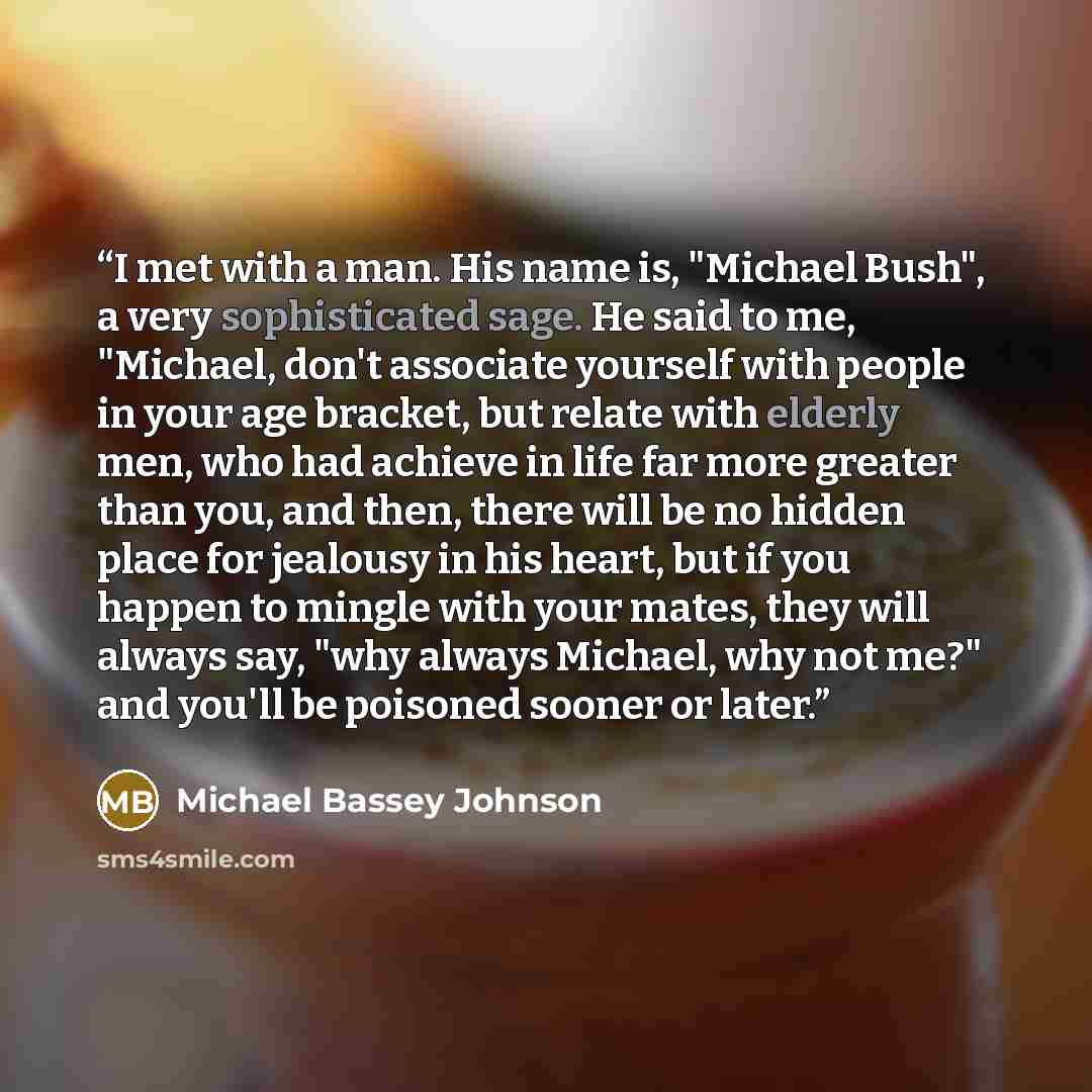 “I met with a man. His name is, "Michael Bush", a very sophisticated sage. He said to me, "Michael, don't associate yourself with people in your age bracket, but relate with elderly men, who had achieve in life far more greater than you, and then, there will be no hidden place for jealousy in his…” quote by Michael Bassey Johnson