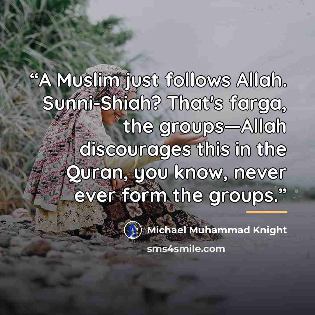 “A Muslim just follows Allah. Sunni-Shiah? That's farga, the groups—Allah discourages this in the Quran, you know, never ever form the groups.” quote by Michael Muhammad Knight