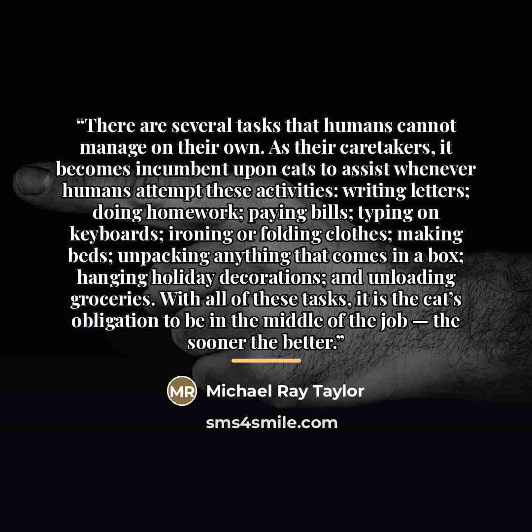 “There are several tasks that humans cannot manage on their own. As their caretakers, it becomes incumbent upon cats to assist whenever humans attempt these activities: writing letters; doing homework; paying bills; typing on keyboards; ironing or folding clothes; making beds; unpacking anything…” quote by Michael Ray Taylor